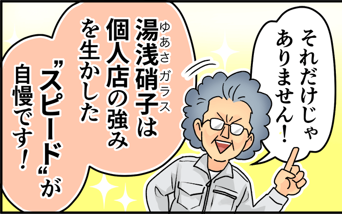 「それだけじゃありません！湯浅硝子は個人店の強みを生かしたスピードが自慢です！」